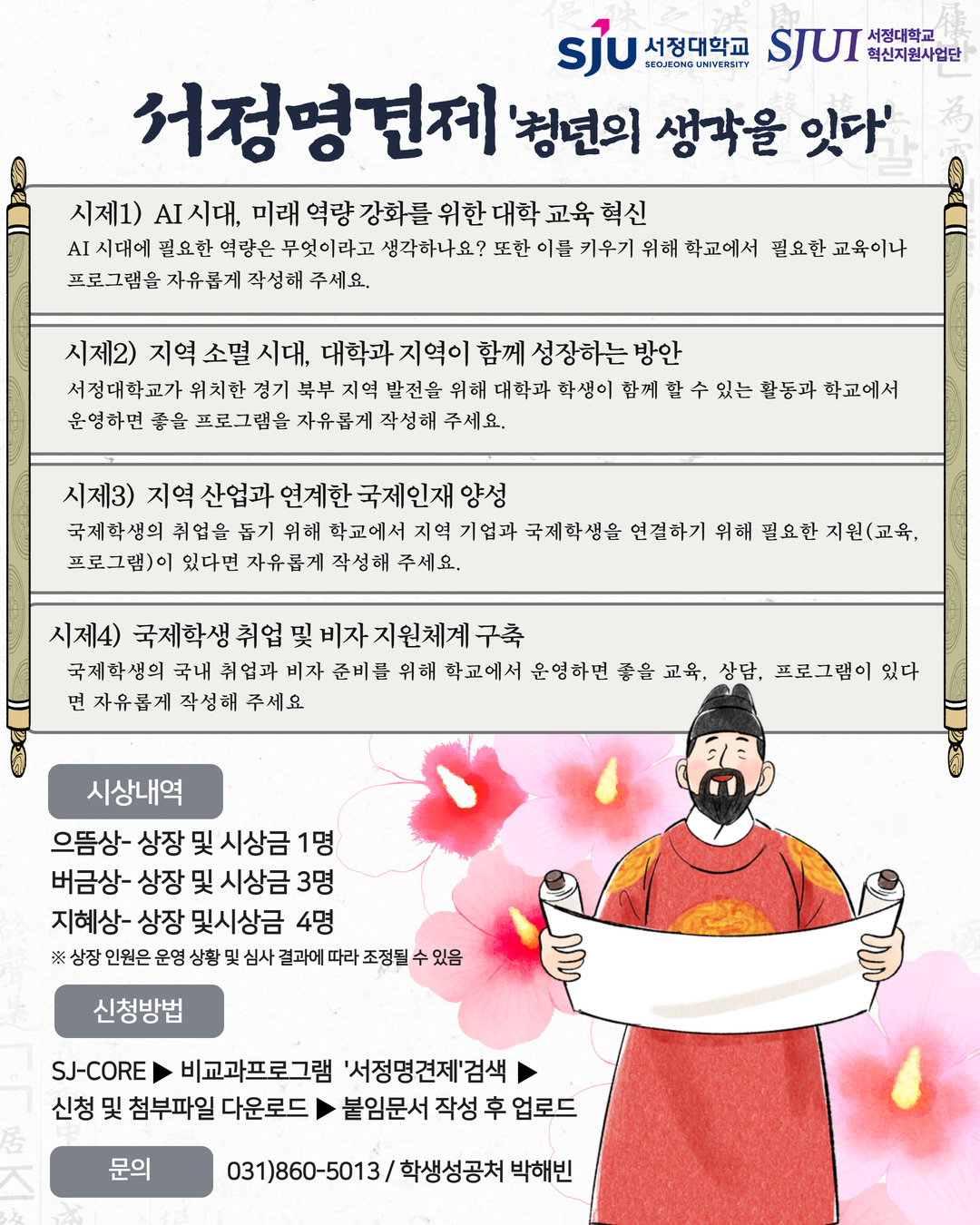 2026학년도 서정명견제(瑞靖明見制)' 청년의 생각을 잇다' 공모전    [시제]4개(가~라) 시제 중 2가지(질문)를 선택(필수)하여 작성    가. AI 시대, 미래 역량 강화를 위한 대학 교육 혁신  - 배경  1) AI(인공지능)가 빠르게 발전하면서 회사에서 원하는 능력 변화  2) 전공 지식뿐만 아니라 AI 활용 능력, 디지털 활용 능력, 문제를 해결하는 능력이 더욱 중요   - 질문: AI 시대에 필요한 역량은 무엇이라고 생각하나요? 또한 이를 키우기 위해 학교에서 필요한 교육이나 프로그램을 자유롭게 작성해 주세요.     나. 지역 소멸 시대, 대학과 지역이 함께 성장하는 방안  - 배경  1) 경기 북부 지역은 청년 인구 감소와 지역 활성화 문제가 지속  2) 대학과 학생의 지역사회 참여가 더욱 중요  - 질문: 서정대학교가 위치한 경기 북부 지역 발전을 위해 대학과 학생이 함께 할 수 있는 활동과 학교에서 운영하면 좋을 프로그램을 자유롭게 작성해 주세요.     다. 지역 산업과 연계한 국제인재 양성  - 배경  1) 경기 북부 지역은 제조업, 물류, 바이오 등 다양한 분야에서 외국인 인재 수요 증가  2) 대학과 지역 기업이 국제학생의 취업을 함께 지원하는 역할이 중요  - 질문: 국제학생의 취업을 돕기 위해 학교에서 지역 기업과 국제학생을 연결하기 위해 필요한 지원(교육, 프로그램)이 있다면 자유롭게 작성해 주세요.     라. 국제학생 취업 및 비자 지원체계 구축  - 배경  1) 국제학생들은 졸업 후 국내 취업을 희망하지만 취업 정보와 비자 관련 정보가 부족  2) 대학의 취업·비자 지원과 기업 연계가 더욱 중요  - 질문: 국제학생의 국내 취업과 비자 준비를 위해 학교에서 운영하면 좋을 교육, 상담, 프로그램이 있다면 자유롭게 작성해 주세요.    [제출기한] 2026.10.1.(목)~10.16.(금) 15시까지  [심사평가] 2026.10.26.(월)~10.30.(금)  [결과발표] 2026.11.6.(금)  [시 상 식] 2026.12.4.(금) / 미정  [시상내역] 으뜸상 1명, 버금상 3명, 지혜상 4명(사장 및 시상금)    [신청방법] SJ-SORE-비교과프로그램'서정명견제'검색 및 신청-첨부파일 및 기타서류와 함께 다운로드 후 시제에 맞춰 작성-붙임문서(한글파일) SJ-SORE 업로드 (완료!!!)  [문의] 031)860-5013 (학생성공처)